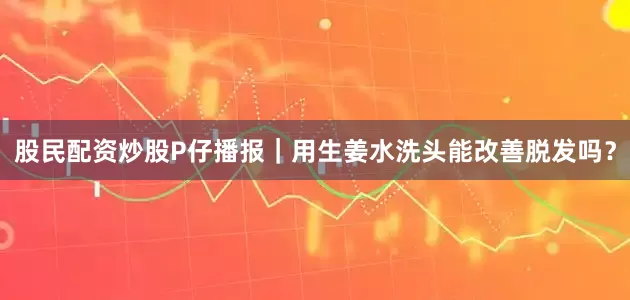 股民配资炒股P仔播报｜用生姜水洗头能改善脱发吗？