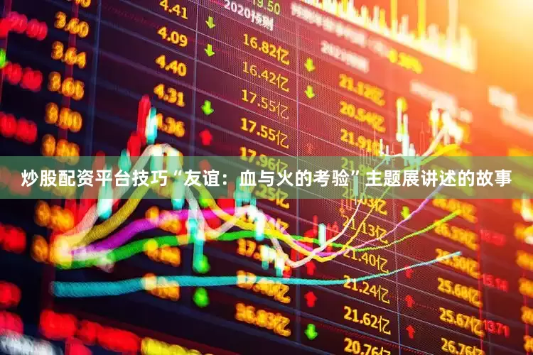 炒股配资平台技巧“友谊：血与火的考验”主题展讲述的故事