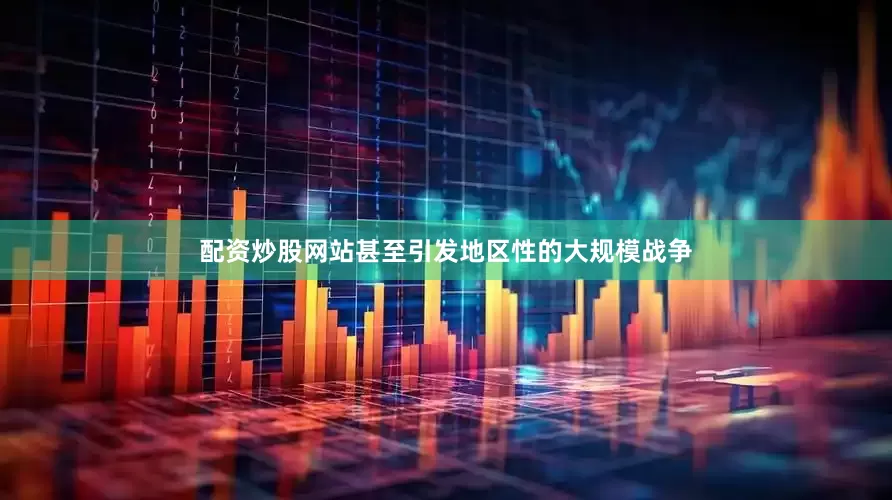 配资炒股网站甚至引发地区性的大规模战争