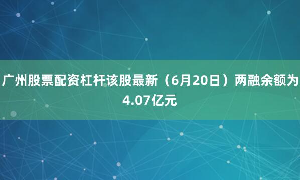 广州股票配资杠杆该股最新（6月20日）两融余额为4.07亿元