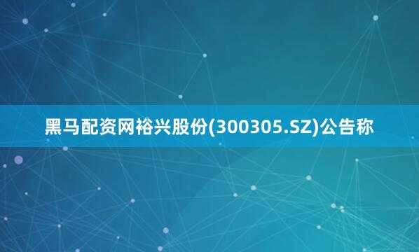 黑马配资网裕兴股份(300305.SZ)公告称