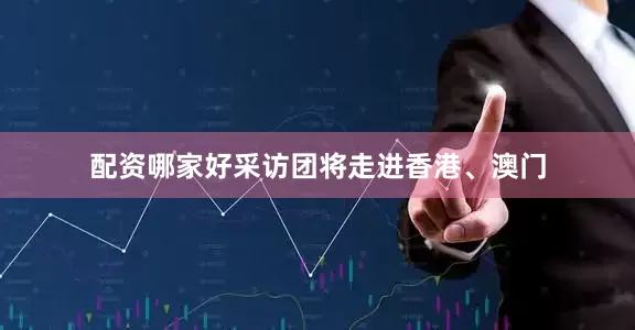配资哪家好采访团将走进香港、澳门
