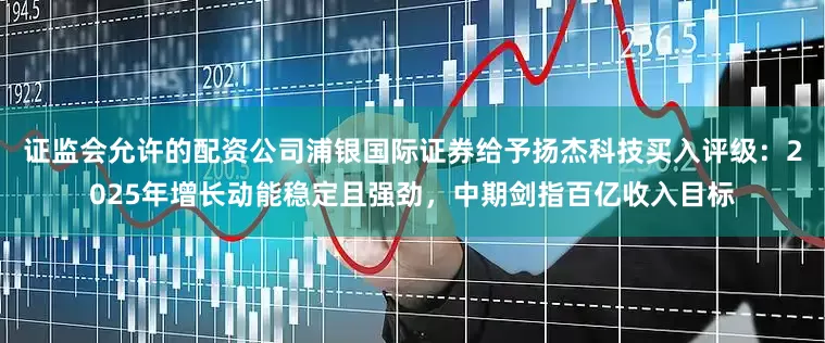 证监会允许的配资公司浦银国际证券给予扬杰科技买入评级：2025年增长动能稳定且强劲，中期剑指百亿收入目标