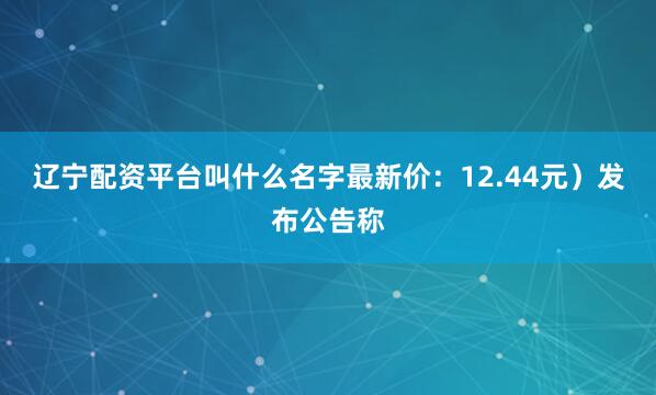 辽宁配资平台叫什么名字最新价：12.44元）发布公告称