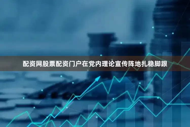 配资网股票配资门户在党内理论宣传阵地扎稳脚跟