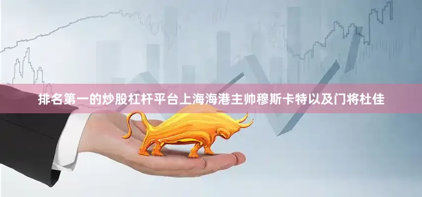 排名第一的炒股杠杆平台上海海港主帅穆斯卡特以及门将杜佳