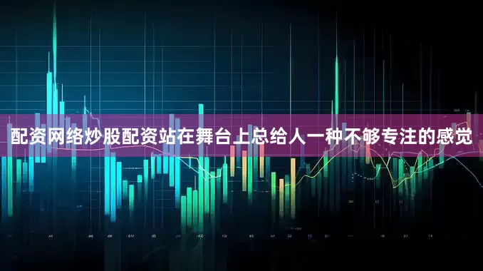 配资网络炒股配资站在舞台上总给人一种不够专注的感觉