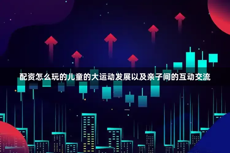 配资怎么玩的儿童的大运动发展以及亲子间的互动交流